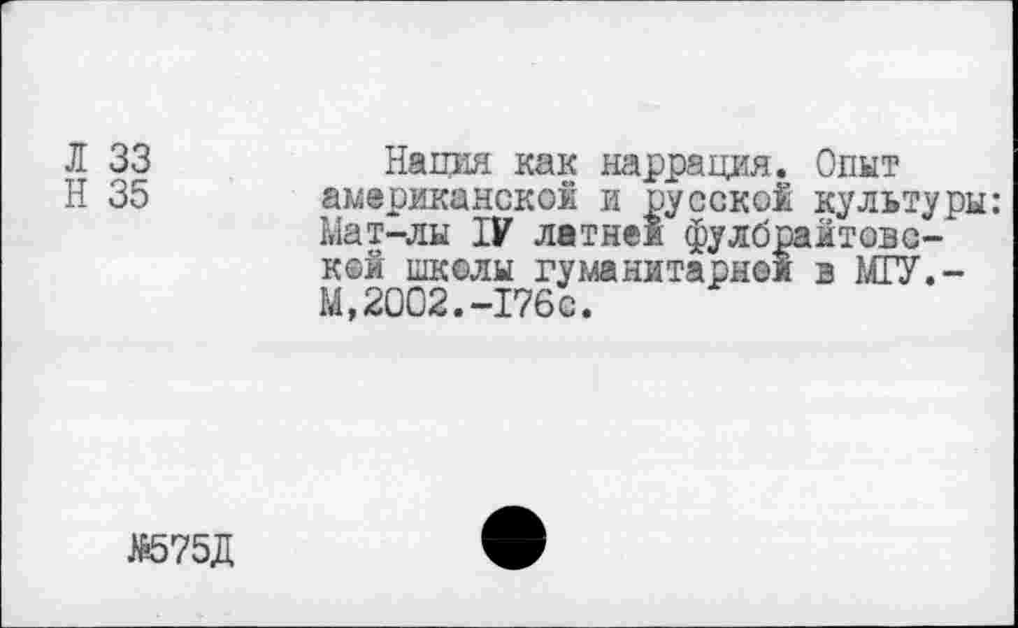 ﻿Л 33	Нация как наррация. Опыт
Н 35 американок©! и русской культуры: Мат-лы IV летней фулбрайтовс-" кой школы гуманитарной в МГУ.-М,2002.-176с.
№575Д